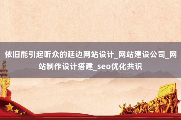 依旧能引起听众的延边网站设计_网站建设公司_网站制作设计搭建_seo优化共识